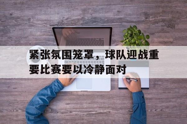包含紧张氛围笼罩,球队迎战重要比赛要以冷静面对的词条 包含紧张氛围笼罩,球队迎战重要比赛要以冷静面对的词条